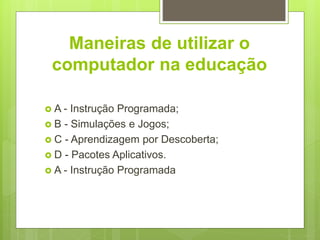 Maneiras de utilizar o
computador na educação
 A - Instrução Programada;
 B - Simulações e Jogos;
 C - Aprendizagem por Descoberta;
 D - Pacotes Aplicativos.
 A - Instrução Programada
 