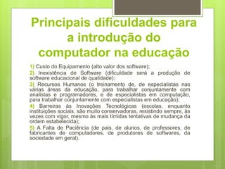 Principais dificuldades para
a introdução do
computador na educação
1) Custo do Equipamento (alto valor dos software);
2) Inexistência de Software (dificuldade será a produção de
software educacional de qualidade);
3) Recursos Humanos (o treinamento de, de especialistas nas
várias áreas da educação, para trabalhar conjuntamente com
analistas e programadores, e de especialistas em computação,
para trabalhar conjuntamente com especialistas em educação);
4) Barreiras às Inovações Tecnológicas (escolas, enquanto
instituições sociais, são muito conservadoras, resistindo sempre, às
vezes com vigor, mesmo às mais tímidas tentativas de mudança da
ordem estabelecida);
5) A Falta de Paciência (de pais, de alunos, de professores, de
fabricantes de computadores, de produtores de softwares, da
sociedade em geral).
 