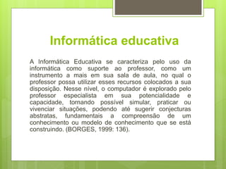 Informática educativa
A Informática Educativa se caracteriza pelo uso da
informática como suporte ao professor, como um
instrumento a mais em sua sala de aula, no qual o
professor possa utilizar esses recursos colocados a sua
disposição. Nesse nível, o computador é explorado pelo
professor especialista em sua potencialidade e
capacidade, tornando possível simular, praticar ou
vivenciar situações, podendo até sugerir conjecturas
abstratas, fundamentais a compreensão de um
conhecimento ou modelo de conhecimento que se está
construindo. (BORGES, 1999: 136).
 
