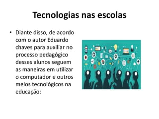 Tecnologias nas escolas
• Diante disso, de acordo
com o autor Eduardo
chaves para auxiliar no
processo pedagógico
desses alunos seguem
as maneiras em utilizar
o computador e outros
meios tecnológicos na
educação:
 