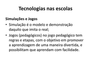 Tecnologias nas escolas
Simulações e Jogos
• Simulação é o modelo e demonstração
daquilo que imita o real;
• Jogos (pedagógicos) no jogo pedagógico tem
regras e etapas, com o objetivo em promover
a aprendizagem de uma maneira divertida, e
possibilitam que aprendam com facilidade.
 