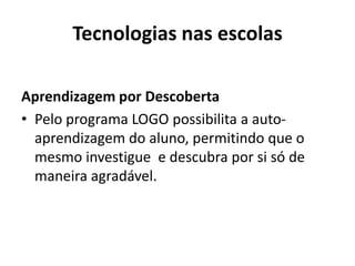 Tecnologias nas escolas
Aprendizagem por Descoberta
• Pelo programa LOGO possibilita a auto-
aprendizagem do aluno, permitindo que o
mesmo investigue e descubra por si só de
maneira agradável.
 