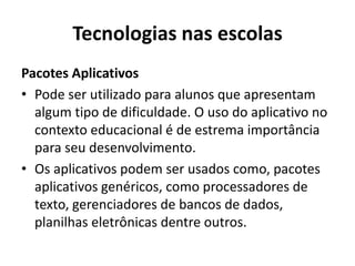 Tecnologias nas escolas
Pacotes Aplicativos
• Pode ser utilizado para alunos que apresentam
algum tipo de dificuldade. O uso do aplicativo no
contexto educacional é de estrema importância
para seu desenvolvimento.
• Os aplicativos podem ser usados como, pacotes
aplicativos genéricos, como processadores de
texto, gerenciadores de bancos de dados,
planilhas eletrônicas dentre outros.
 