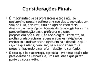 Considerações Finais
• É importante que os professores e toda equipe
pedagógica possam estimular o uso das tecnologias em
sala de aula, pois resultará no aprendizado mais
dinâmico e pedagógico. Através da tecnologia terá uma
possível interação entre professor e aluno,
proporcionando a inclusão sócio-digital. Portanto, os
profissionais precisam repensar suas estratégias de
ensino incluindo as tecnologias em sala de aula e que
seja de qualidade, com isso, os mesmos devem se
preparar havendo uma reformulação no currículo.
• E para que isso aconteça, é preciso levar essa realidade
para dentro das escolas e, uma realidade que já faz
parte da nossa rotina.
 