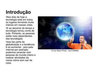 Introdução
•Nos dias de hoje a
tecnologia está em todos
os lugares tornando muito
intenso em nossas vidas.
•E ao decorrer do tempo a
tecnologia tomou conta de
tudo. Portanto, as pessoas
estão mais dependentes
das tecnologias
•Isso faz parte da
globalização e a tendência
é só aumentar , pois pela
internet por exemplo,
podemos conectar com
pessoas do mundo inteiro e
realizar atividades da
nossa rotina sem sair de
casa.
 