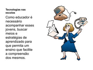 Tecnologias nas
escolas
Como educador é
necessário
acompanhar esses
jovens, buscar
meios e
estratégias de
aprendizado para
que permita um
ensino que facilite
a compreensão
dos mesmos.
 