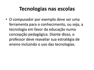 Tecnologias nas escolas
• O computador por exemplo deve ser uma
ferramenta para o conhecimento, ou seja, a
tecnologia em favor da educação numa
concepção pedagógica. Diante disso, o
professor deve reavaliar sua estratégia de
ensino incluindo o uso das tecnologias.
 