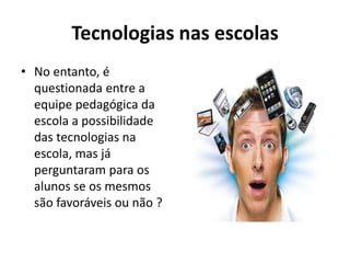 Tecnologias nas escolas
• No entanto, é
questionada entre a
equipe pedagógica da
escola a possibilidade
das tecnologias na
escola, mas já
perguntaram para os
alunos se os mesmos
são favoráveis ou não ?
 