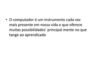 • O computador é um instrumento cada vez
mais presente em nossa vida e que oferece
muitas possibilidades' principal mente no que
tange ao aprendizado
 