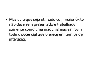 • Mas para que seja utilizado com maior êxito
não deve ser apresentado e trabalhado
somente como uma máquina mas sim com
todo o potencial que oferece em termos de
interação.
 