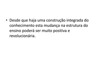 • Desde que haja uma construção integrada do
conhecimento esta mudança na estrutura do
ensino poderá ser muito positiva e
revolucionária.
 