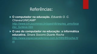 Referências:
 O computador na educação. Eduardo O. C.
Chaves/UNICAMP
http://www.ich.pucminas.br/pged/db/wq/wq_pmv/loca
l/ec_funteve.htm
 O uso do computador na educação: a informática
educativa. Sinara Socorro Duarte Rocha
http://www.espacoacademico.com.br/085/85rocha.ht
m
 