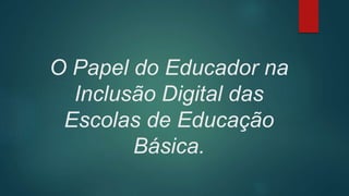 O Papel do Educador na
Inclusão Digital das
Escolas de Educação
Básica.
 