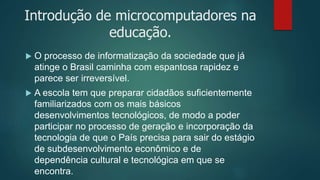 Introdução de microcomputadores na
educação.
 O processo de informatização da sociedade que já
atinge o Brasil caminha com espantosa rapidez e
parece ser irreversível.
 A escola tem que preparar cidadãos suficientemente
familiarizados com os mais básicos
desenvolvimentos tecnológicos, de modo a poder
participar no processo de geração e incorporação da
tecnologia de que o País precisa para sair do estágio
de subdesenvolvimento econômico e de
dependência cultural e tecnológica em que se
encontra.
 
