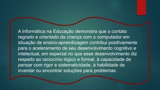 A Informática na Educação demonstra que o contato
regrado e orientado da criança com o computador em
situação de ensino-aprendizagem contribui positivamente
para o aceleramento de seu desenvolvimento cognitivo e
intelectual, em especial no que esse desenvolvimento diz
respeito ao raciocínio lógico e formal, à capacidade de
pensar com rigor e sistematicidade, à habilidade de
inventar ou encontrar soluções para problemas.
 
