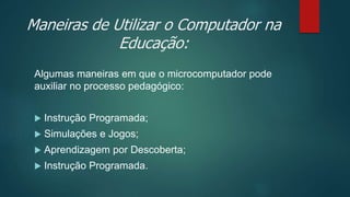 Maneiras de Utilizar o Computador na
Educação:
Algumas maneiras em que o microcomputador pode
auxiliar no processo pedagógico:
 Instrução Programada;
 Simulações e Jogos;
 Aprendizagem por Descoberta;
 Instrução Programada.
 