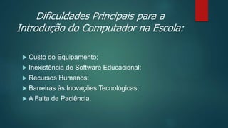 Dificuldades Principais para a
Introdução do Computador na Escola:
 Custo do Equipamento;
 Inexistência de Software Educacional;
 Recursos Humanos;
 Barreiras às Inovações Tecnológicas;
 A Falta de Paciência.
 