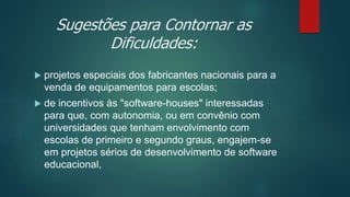 Sugestões para Contornar as
Dificuldades:
 projetos especiais dos fabricantes nacionais para a
venda de equipamentos para escolas;
 de incentivos às "software-houses" interessadas
para que, com autonomia, ou em convênio com
universidades que tenham envolvimento com
escolas de primeiro e segundo graus, engajem-se
em projetos sérios de desenvolvimento de software
educacional,
 