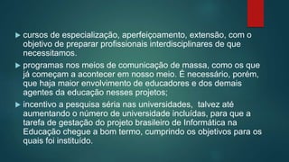  cursos de especialização, aperfeiçoamento, extensão, com o
objetivo de preparar profissionais interdisciplinares de que
necessitamos.
 programas nos meios de comunicação de massa, como os que
já começam a acontecer em nosso meio. É necessário, porém,
que haja maior envolvimento de educadores e dos demais
agentes da educação nesses projetos;
 incentivo a pesquisa séria nas universidades, talvez até
aumentando o número de universidade incluídas, para que a
tarefa de gestação do projeto brasileiro de Informática na
Educação chegue a bom termo, cumprindo os objetivos para os
quais foi instituído.
 
