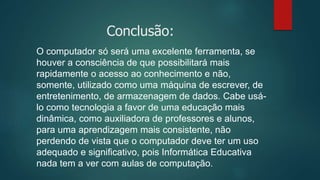 Conclusão:
O computador só será uma excelente ferramenta, se
houver a consciência de que possibilitará mais
rapidamente o acesso ao conhecimento e não,
somente, utilizado como uma máquina de escrever, de
entretenimento, de armazenagem de dados. Cabe usá-
lo como tecnologia a favor de uma educação mais
dinâmica, como auxiliadora de professores e alunos,
para uma aprendizagem mais consistente, não
perdendo de vista que o computador deve ter um uso
adequado e significativo, pois Informática Educativa
nada tem a ver com aulas de computação.
 