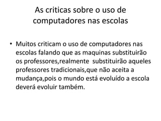 As criticas sobre o uso de
computadores nas escolas
• Muitos criticam o uso de computadores nas
escolas falando que as maquinas substituirão
os professores,realmente substituirão aqueles
professores tradicionais,que não aceita a
mudança,pois o mundo está evoluído a escola
deverá evoluir também.
 