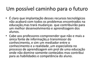 Um possível caminho para o futuro
• É claro que implantação desses recursos tecnológicos
não acabará com todos os problemas encontrados na
educação,mas trará mudanças que contribuirão para
um melhor desenvolvimento e aprendizagem dos
alunos.
• Cabe aos professores compreender que não e mais a
única fonte de informação,o transmissor do
conhecimento, e sim um mediador entre o
conhecimento e a realidade ,um especialista no
processo de aprendizagem em prol de uma educação
onde não domine somente conteúdos mas contribui
para as habilidades e competência do aluno.
 