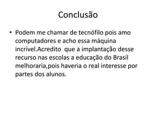 Conclusão
• Podem me chamar de tecnófilo pois amo
computadores e acho essa máquina
incrível.Acredito que a implantação desse
recurso nas escolas a educação do Brasil
melhoraria,pois haveria o real interesse por
partes dos alunos.
 