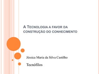 A TECNOLOGIA A FAVOR DA
CONSTRUÇÃO DO CONHECIMENTO
Jéssica Maria da Silva Castilho
Tecnófilos
 