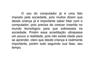 O uso do computador já é uma fato
imposto pela sociedade, pois muitos dizem que
desde criança já é importante saber lidar com o
computador, pois precisa de crescer inserida no
mundo tecnológico para que sobressaia na
sociedade. Porém essa acreditação ultrapassa
um pouco a realidade, pois não existe idade para
se aprender, claro que desde criança é realmente
importante, porém tudo seguindo sua fase, seu
tempo.
 