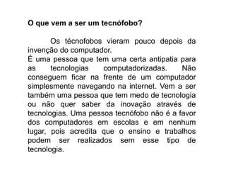 O que vem a ser um tecnófobo?
Os técnofobos vieram pouco depois da
invenção do computador.
É uma pessoa que tem uma certa antipatia para
as tecnologias computadorizadas. Não
conseguem ficar na frente de um computador
simplesmente navegando na internet. Vem a ser
também uma pessoa que tem medo de tecnologia
ou não quer saber da inovação através de
tecnologias. Uma pessoa tecnófobo não é a favor
dos computadores em escolas e em nenhum
lugar, pois acredita que o ensino e trabalhos
podem ser realizados sem esse tipo de
tecnologia.
 