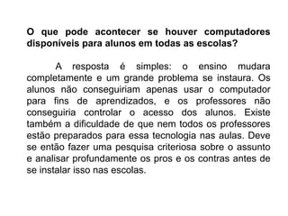 O que pode acontecer se houver computadores
disponíveis para alunos em todas as escolas?
A resposta é simples: o ensino mudara
completamente e um grande problema se instaura. Os
alunos não conseguiriam apenas usar o computador
para fins de aprendizados, e os professores não
conseguiria controlar o acesso dos alunos. Existe
também a dificuldade de que nem todos os professores
estão preparados para essa tecnologia nas aulas. Deve
se então fazer uma pesquisa criteriosa sobre o assunto
e analisar profundamente os pros e os contras antes de
se instalar isso nas escolas.
 