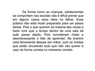 Da forma como as crianças, adolescentes
se comportam nas escolas não é difícil prever que
em alguns casos essa ideia ira falhar. Esse
público não está muito preparado para um passo
desse. Pois o que querem na maioria das vezes e
fazer com que o tempo dentro de uma sala de
aula passe rápido. Pois consideram chato e
desinteressante o fato de aprender. Se tiverem
uma ferramenta dessas em mãos, com as modas
que estão circulando tudo que não vão querer é
usar da forma correta no momento correto.
 