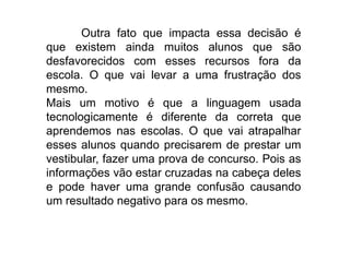 Outra fato que impacta essa decisão é
que existem ainda muitos alunos que são
desfavorecidos com esses recursos fora da
escola. O que vai levar a uma frustração dos
mesmo.
Mais um motivo é que a linguagem usada
tecnologicamente é diferente da correta que
aprendemos nas escolas. O que vai atrapalhar
esses alunos quando precisarem de prestar um
vestibular, fazer uma prova de concurso. Pois as
informações vão estar cruzadas na cabeça deles
e pode haver uma grande confusão causando
um resultado negativo para os mesmo.
 