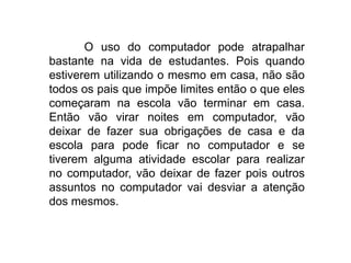 O uso do computador pode atrapalhar
bastante na vida de estudantes. Pois quando
estiverem utilizando o mesmo em casa, não são
todos os pais que impõe limites então o que eles
começaram na escola vão terminar em casa.
Então vão virar noites em computador, vão
deixar de fazer sua obrigações de casa e da
escola para pode ficar no computador e se
tiverem alguma atividade escolar para realizar
no computador, vão deixar de fazer pois outros
assuntos no computador vai desviar a atenção
dos mesmos.
 