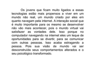 Os jovens que ficam muito ligados a essas
tecnologias estão mais propensos a viver em um
mundo não real, um mundo criado por eles em
quanto navegam pela internet. A interação social que
é muito importante para os mesmo se desenvolver
não vão mais acontecer, pois o mundo virtual vai
satisfazer as vontades dele. Isso porque no
computador navegando na internet eles um leque de
oportunidades para se divertir, para se comunicar
com outras pessoas. Isso acaba estragando a
pessoa. Pois sua visão de mundo vai ser
desconstruída seus comportamentos alterados e o
seu psicológico transformado.
 