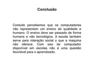 Conclusão
Contudo percebemos que os computadores
não representam um ensino de qualidade e
humano. O ensino deve ser passado de forma
humana e não tecnológica. A escola também
serve para interação social o que a maquina
não oferece. Com isso ter computador
disponível em escolas não é uma questão
favorável para o aprendizado.
 