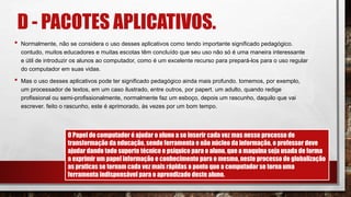 D - PACOTES APLICATIVOS.
• Normalmente, não se considera o uso desses aplicativos como tendo importante significado pedagógico.
contudo, muitos educadores e muitas escotas têm concluído que seu uso não só é uma maneira interessante
e útil de introduzir os alunos ao computador, como é um excelente recurso para prepará-los para o uso regular
do computador em suas vidas.
• Mas o uso desses aplicativos pode ter significado pedagógico ainda mais profundo. tomemos, por exemplo,
um processador de textos, em um caso ilustrado, entre outros, por papert. um adulto, quando redige
profissional ou semi-profissionalmente, normalmente faz um esboço, depois um rascunho, daquilo que vai
escrever. feito o rascunho, este é aprimorado, às vezes por um bom tempo.
O Papel do computador é ajudar o aluno a se inserir cada vez mas nesse processo de
transformação da educação, sendo ferramenta e não núcleo da informação, o professor deve
ajudar dando todo suporte técnico e psíquico para o aluno, que a maquina seja usada de forma
a exprimir um papel informação e conhecimento para o mesmo, neste processo de globalização
as praticas se tornam cada vez mais rápidas a ponto que a computador se torna uma
ferramenta indispensável para o aprendizado deste aluno.
 