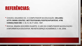 REFERÊNCIAS:
• CHAVES, EDUARDO OC. O COMPUTADOR NA EDUCAÇÃO. ON-LINE]:
HTTP://WWW. EDUTEC. NET/TEXTOS/SELF/EDTECH/FUNTEVE. HTM.
CONSULTADO EM, V. 30, N. 09, P. 2003, 1997.
• ROCHA, SINARA SOCORRO DUARTE. O USO DO COMPUTADOR NA EDUCAÇÃO:
A INFORMÁTICA EDUCATIVA. REVISTA ESPAÇO ACADÊMICO, V. 85, 2008.
 