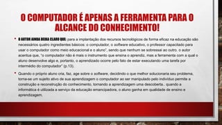 O COMPUTADOR É APENAS A FERRAMENTA PARA O
ALCANCE DO CONHECIMENTO!
• O AUTOR AINDA DEIXA CLARO QUE: para a implantação dos recursos tecnológicos de forma eficaz na educação são
necessários quatro ingredientes básicos: o computador, o software educativo, o professor capacitado para
usar o computador como meio educacional e o aluno”, sendo que nenhum se sobressai ao outro. o autor
acentua que, “o computador não é mais o instrumento que ensina o aprendiz, mas a ferramenta com a qual o
aluno desenvolve algo e, portanto, o aprendizado ocorre pelo fato de estar executando uma tarefa por
intermédio do computador” (p.13).
• Quando o próprio aluno cria, faz, age sobre o software, decidindo o que melhor solucionaria seu problema,
torna-se um sujeito ativo de sua aprendizagem o computador ao ser manipulado pelo indivíduo permite a
construção e reconstrução do conhecimento, tornando a aprendizagem uma descoberta.. quando a
informática é utilizada a serviço da educação emancipadora, o aluno ganha em qualidade de ensino e
aprendizagem.
 