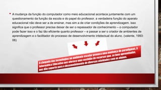 • A mudança da função do computador como meio educacional acontece juntamente com um
questionamento da função da escola e do papel do professor. a verdadeira função do aparato
educacional não deve ser a de ensinar, mas sim a de criar condições de aprendizagem. isso
significa que o professor precisa deixar de ser o repassador de conhecimento – o computador
pode fazer isso e o faz tão eficiente quanto professor – e passar a ser o criador de ambientes de
aprendizagem e o facilitador do processo de desenvolvimento intelectual do aluno. (valente, 1993:
06)
 