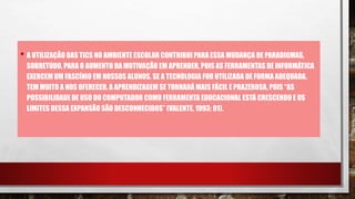• A UTILIZAÇÃO DAS TICS NO AMBIENTE ESCOLAR CONTRIBUI PARA ESSA MUDANÇA DE PARADIGMAS,
SOBRETUDO, PARA O AUMENTO DA MOTIVAÇÃO EM APRENDER, POIS AS FERRAMENTAS DE INFORMÁTICA
EXERCEM UM FASCÍNIO EM NOSSOS ALUNOS. SE A TECNOLOGIA FOR UTILIZADA DE FORMA ADEQUADA,
TEM MUITO A NOS OFERECER, A APRENDIZAGEM SE TORNARÁ MAIS FÁCIL E PRAZEROSA, POIS “AS
POSSIBILIDADEDE USO DO COMPUTADOR COMO FERRAMENTA EDUCACIONAL ESTÁ CRESCENDO E OS
LIMITES DESSA EXPANSÃO SÃO DESCONHECIDOS” (VALENTE, 1993: 01).
 