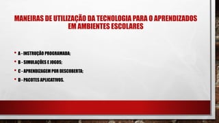 MANEIRAS DE UTILIZAÇÃO DA TECNOLOGIA PARA O APRENDIZADOS
EM AMBIENTES ESCOLARES
• A - INSTRUÇÃO PROGRAMADA;
• B - SIMULAÇÕES E JOGOS;
• C - APRENDIZAGEM POR DESCOBERTA;
• D - PACOTES APLICATIVOS.
 