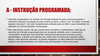 A - INSTRUÇÃO PROGRAMADA;
• Instrução programada é um método de instrução através do qual o microcomputador é
realmente colocado na posição de quem ensina ao aluno. o termo "cai", do inglês "computer
assisted instruction", tem sido freqüentemente utilizado para se referir a esta modalidade de
utilização do microcomputador na educação.
• Não resta dúvida, porém, de que, quando bem concebido e implementado, esse tipo de
exercício de instrução programada pode ser de grande utilidade, pois o componente
"computador" acrescenta uma dimensão motivacional adicional ao processo ensino-
aprendizagem, e tarefas que poderiam ser vistas como incrivelmente maçantes pelos
alunos, como aprender tabuadas, ou plurais irregulares, ou fatos históricos importantes,
passam a ser desenvolvidas com relativo grau de interesse e mesmo de prazer.
 