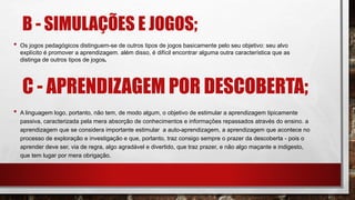 B - SIMULAÇÕES E JOGOS;
• Os jogos pedagógicos distinguem-se de outros tipos de jogos basicamente pelo seu objetivo: seu alvo
explícito é promover a aprendizagem. além disso, é difícil encontrar alguma outra característica que as
distinga de outros tipos de jogos.
C - APRENDIZAGEM POR DESCOBERTA;
• A linguagem logo, portanto, não tem, de modo algum, o objetivo de estimular a aprendizagem tipicamente
passiva, caracterizada pela mera absorção de conhecimentos e informações repassados através do ensino. a
aprendizagem que se considera importante estimular a auto-aprendizagem, a aprendizagem que acontece no
processo de exploração e investigação e que, portanto, traz consigo sempre o prazer da descoberta - pois o
aprender deve ser, via de regra, algo agradável e divertido, que traz prazer, e não algo maçante e indigesto,
que tem lugar por mera obrigação.
 