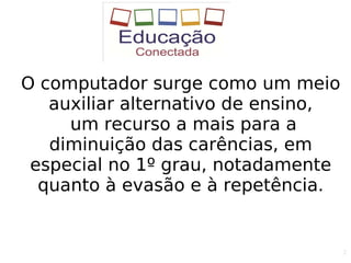 2
O computador surge como um meio
auxiliar alternativo de ensino,
um recurso a mais para a
diminuição das carências, em
especial no 1º grau, notadamente
quanto à evasão e à repetência.
 