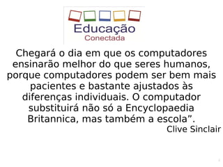 4
Chegará o dia em que os computadores
ensinarão melhor do que seres humanos,
porque computadores podem ser bem mais
pacientes e bastante ajustados às
diferenças individuais. O computador
substituirá não só a Encyclopaedia
Britannica, mas também a escola”.
Clive Sinclair
 