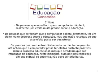 5
Críticas

De pessoas que acreditam que o computador não terá,
realmente, um efeito muito grande sobre a educação.

De pessoas que acreditam que o computador poderá, realmente, ter um
efeito muito poderoso sobre a educação, mas que estão receosas de que
esse efeito possa ser desastroso.

De pessoas que, sem entrar diretamente no mérito da questão,
até acham que o computador possa ter efeitos bastante positivos
sobre o processo educacional, mas que acreditam que sua
introdução na educação, neste momento, num país nas condições
em que o Brasil se encontra, não deve ser prioritárias.
 