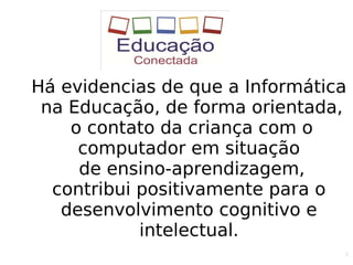 6
Há evidencias de que a Informática
na Educação, de forma orientada,
o contato da criança com o
computador em situação
de ensino-aprendizagem,
contribui positivamente para o
desenvolvimento cognitivo e
intelectual.
 