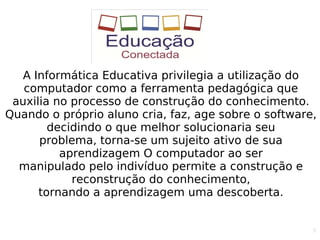 8
A Informática Educativa privilegia a utilização do
computador como a ferramenta pedagógica que
auxilia no processo de construção do conhecimento.
Quando o próprio aluno cria, faz, age sobre o software,
decidindo o que melhor solucionaria seu
problema, torna-se um sujeito ativo de sua
aprendizagem O computador ao ser
manipulado pelo indivíduo permite a construção e
reconstrução do conhecimento,
tornando a aprendizagem uma descoberta.
 