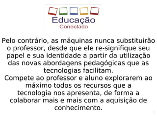 9
Pelo contrário, as máquinas nunca substituirão
o professor, desde que ele re-signifique seu
papel e sua identidade a partir da utilização
das novas abordagens pedagógicas que as
tecnologias facilitam.
Compete ao professor e aluno explorarem ao
máximo todos os recursos que a
tecnologia nos apresenta, de forma a
colaborar mais e mais com a aquisição de
conhecimento.
 